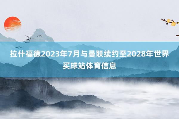 拉什福德2023年7月与曼联续约至2028年世界买球站体育信息