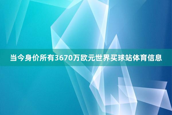 当今身价所有3670万欧元世界买球站体育信息