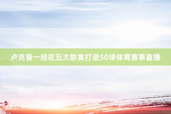 卢克曼一经在五大联赛打进50球体育赛事直播