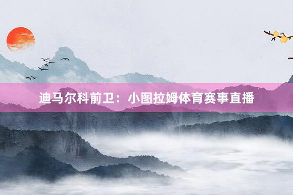 迪马尔科前卫：小图拉姆体育赛事直播