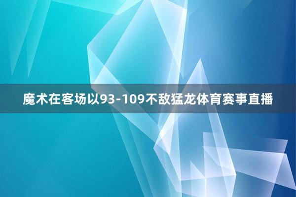 魔术在客场以93-109不敌猛龙体育赛事直播
