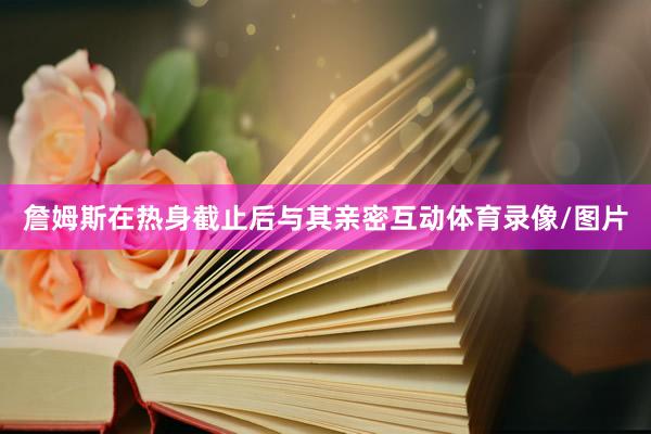 詹姆斯在热身截止后与其亲密互动体育录像/图片