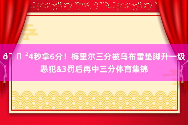 😲4秒拿6分！梅里尔三分被乌布雷垫脚升一级恶犯&3罚后再中三分体育集锦