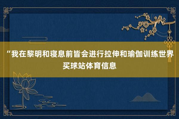 “我在黎明和寝息前皆会进行拉伸和瑜伽训练世界买球站体育信息