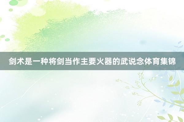 剑术是一种将剑当作主要火器的武说念体育集锦