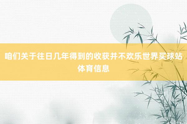 咱们关于往日几年得到的收获并不欢乐世界买球站体育信息