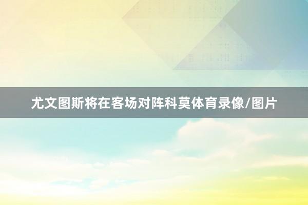 尤文图斯将在客场对阵科莫体育录像/图片