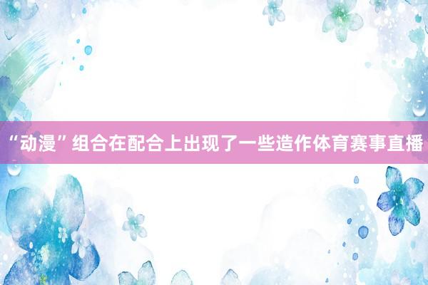 “动漫”组合在配合上出现了一些造作体育赛事直播