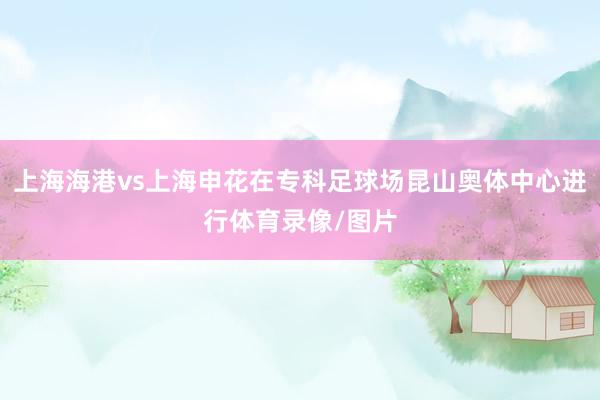 上海海港vs上海申花在专科足球场昆山奥体中心进行体育录像/图片
