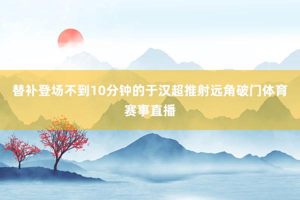 替补登场不到10分钟的于汉超推射远角破门体育赛事直播
