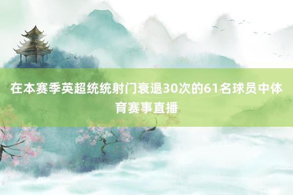 在本赛季英超统统射门衰退30次的61名球员中体育赛事直播