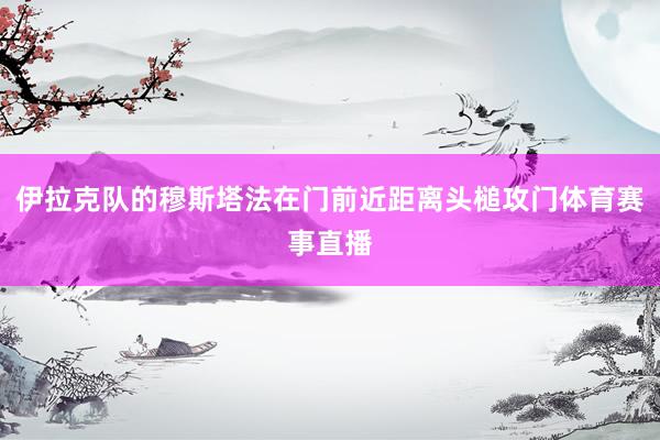 伊拉克队的穆斯塔法在门前近距离头槌攻门体育赛事直播
