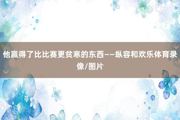 他赢得了比比赛更贫寒的东西——纵容和欢乐体育录像/图片
