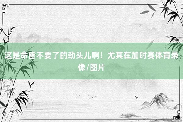 这是命皆不要了的劲头儿啊！尤其在加时赛体育录像/图片