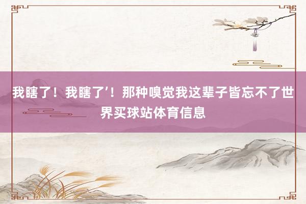我瞎了！我瞎了’！那种嗅觉我这辈子皆忘不了世界买球站体育信息