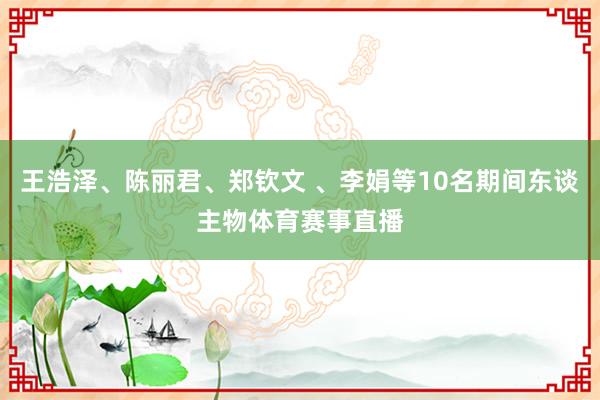 王浩泽、陈丽君、郑钦文 、李娟等10名期间东谈主物体育赛事直播