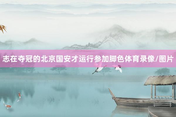 志在夺冠的北京国安才运行参加脚色体育录像/图片