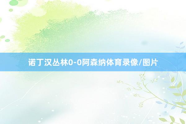 诺丁汉丛林0-0阿森纳体育录像/图片