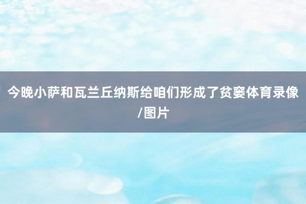 今晚小萨和瓦兰丘纳斯给咱们形成了贫窭体育录像/图片