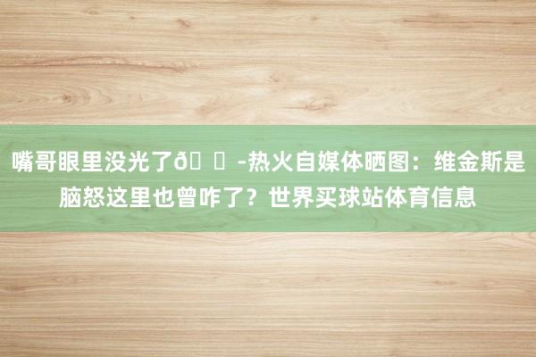 嘴哥眼里没光了😭热火自媒体晒图：维金斯是脑怒这里也曾咋了？世界买球站体育信息