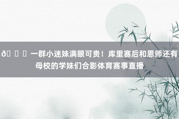 😍一群小迷妹满眼可贵！库里赛后和恩师还有母校的学妹们合影体育赛事直播