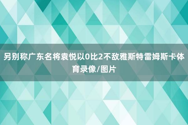 另别称广东名将袁悦以0比2不敌雅斯特雷姆斯卡体育录像/图片