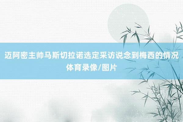 迈阿密主帅马斯切拉诺选定采访说念到梅西的情况体育录像/图片