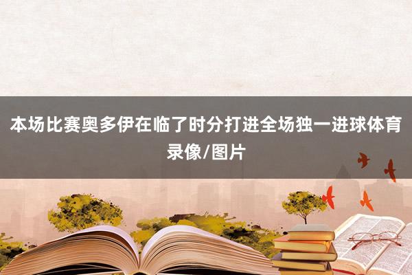 本场比赛奥多伊在临了时分打进全场独一进球体育录像/图片