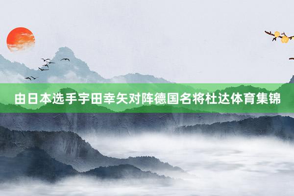 由日本选手宇田幸矢对阵德国名将杜达体育集锦