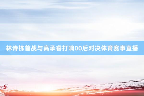 林诗栋首战与高承睿打响00后对决体育赛事直播