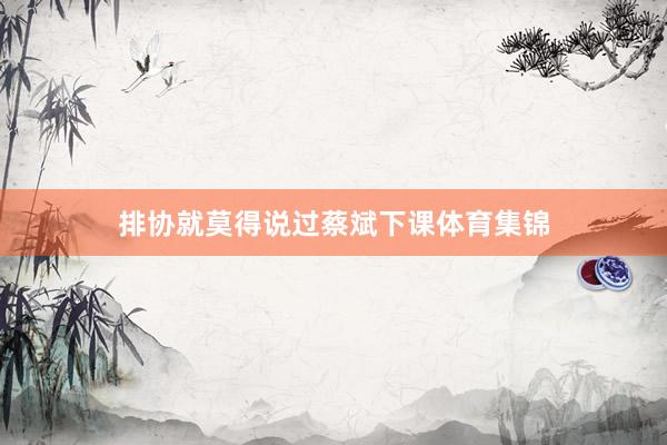 排协就莫得说过蔡斌下课体育集锦