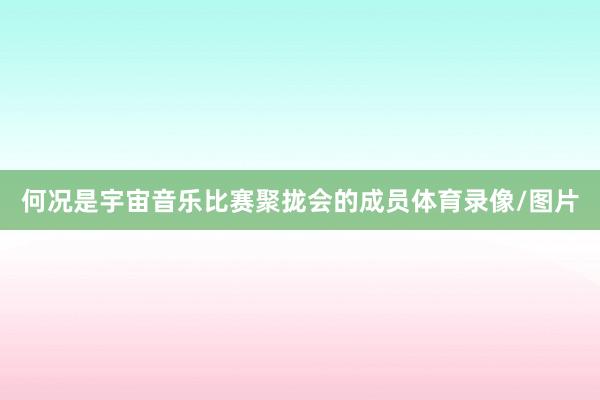 何况是宇宙音乐比赛聚拢会的成员体育录像/图片