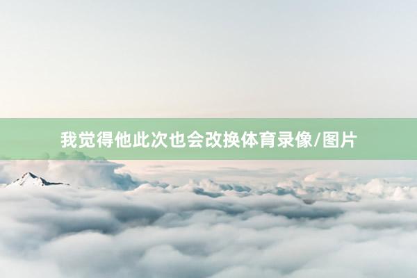 我觉得他此次也会改换体育录像/图片