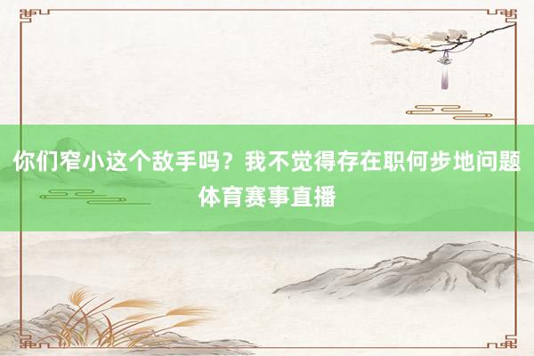 你们窄小这个敌手吗？我不觉得存在职何步地问题体育赛事直播