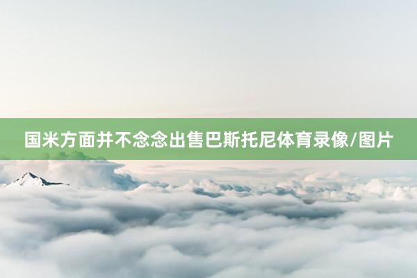国米方面并不念念出售巴斯托尼体育录像/图片