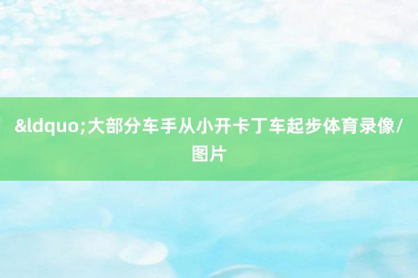 &ldquo;大部分车手从小开卡丁车起步体育录像/图片