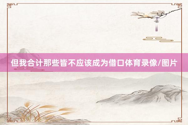 但我合计那些皆不应该成为借口体育录像/图片