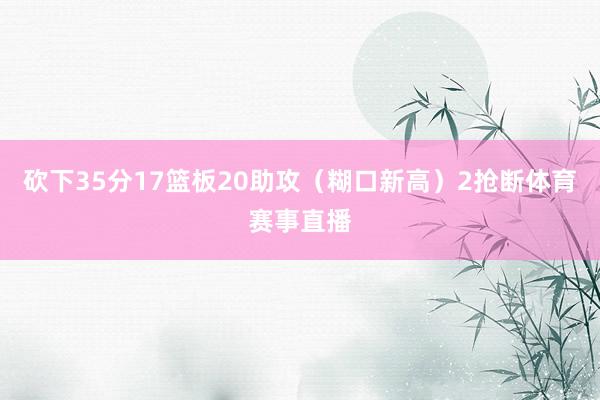 砍下35分17篮板20助攻（糊口新高）2抢断体育赛事直播
