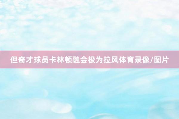 但奇才球员卡林顿融会极为拉风体育录像/图片