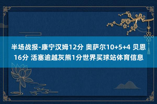半场战报-康宁汉姆12分 奥萨尔10+5+4 贝恩16分 活塞逾越灰熊1分世界买球站体育信息