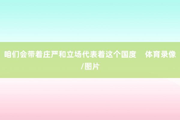 咱们会带着庄严和立场代表着这个国度    体育录像/图片