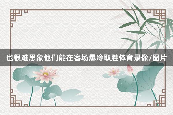 也很难思象他们能在客场爆冷取胜体育录像/图片
