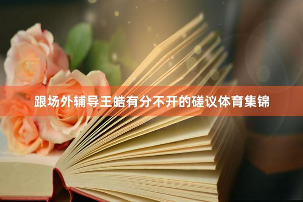跟场外辅导王皓有分不开的磋议体育集锦