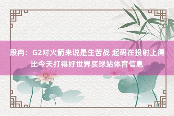 段冉：G2对火箭来说是生苦战 起码在投射上得比今天打得好世界买球站体育信息