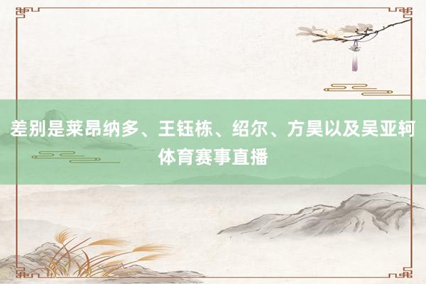 差别是莱昂纳多、王钰栋、绍尔、方昊以及吴亚轲体育赛事直播