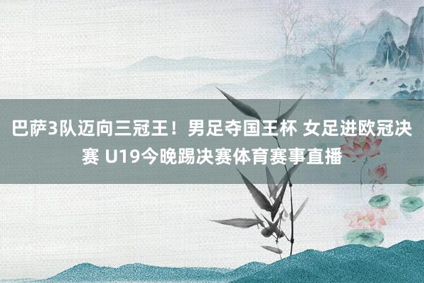 巴萨3队迈向三冠王!男足夺国王杯 女足进欧冠决赛 U19今晚踢决赛体育赛事直播