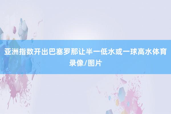 亚洲指数开出巴塞罗那让半一低水或一球高水体育录像/图片