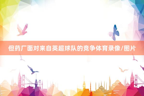 但药厂面对来自英超球队的竞争体育录像/图片