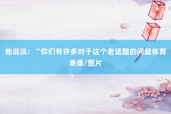 他说谈：“你们有许多对于这个老话题的问题体育录像/图片