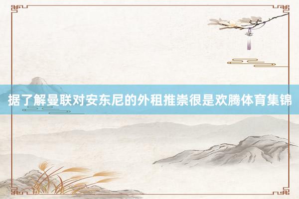 据了解曼联对安东尼的外租推崇很是欢腾体育集锦